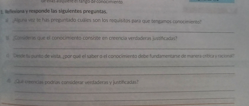 de ellas adquiere el rango de conocimiento. 
1. Reflexiona y responde las siguientes preguntas. 
Alguna vez te has preguntado cuáles son los requisitos para que tengamos conocimiento? 
_ 
b Consideras que el conocimiento consiste en creencia verdaderas justificadas? 
_ 
Desde tu punto de vista, ¿por qué el saber o el conocimiento debe fundamentarse de manera crítica y racional? 
_ 
_ 
Que creencias podrías considerar verdaderas y justificadas? 
_ 
_ 
_