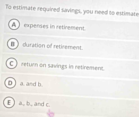 To estimate required savings, you need to estimate
A  expenses in retirement.
B  duration of retirement.
C  return on savings in retirement.
D  a. and b.
E  a., b., and c.