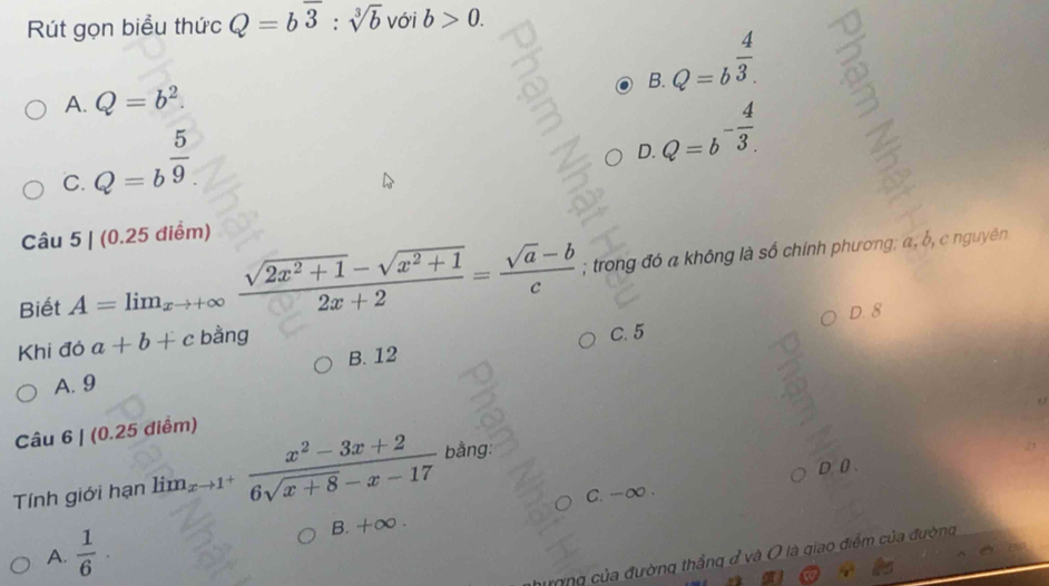 Rút gọn biểu thức Q=boverline 3:sqrt[3](b) với b>0.
F ?
A. Q=b^2.
Q=b^(frac 4)3.
C. Q=b^(frac 5)9.
Q=b^(-frac 4)3. 
D.
Câu 5|(0.25di (m) 
Biết A=limlimits _xto +∈fty  (sqrt(2x^2+1)-sqrt(x^2+1))/2x+2 = (sqrt(a)-b)/c ; trong đó a không là số chính phương; α, b, c nguyên
D. 8
Khi đó a+b+c bằng
B. 12 C. 5
A. 9
Câu 6| (0.25 điểm)
D. 0.
Tính giới hạn lim_xto 1^+ (x^2-3x+2)/6sqrt(x+8)-x-17  b ằng:
C. -∞.
A.  1/6 · B. +∈fty. 
ượng của đường thắng đ và O là giao điểm của đường