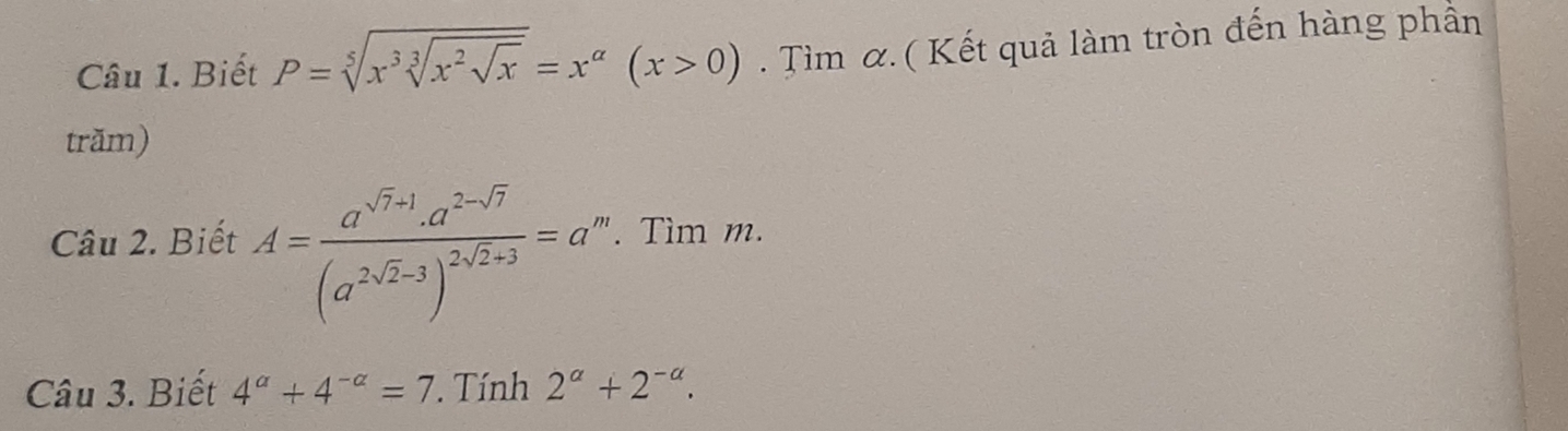 Biết P=sqrt[5](x^3sqrt [3]x^2sqrt x)=x^(alpha)(x>0). Tìm α. ( Kết quả làm tròn đến hàng phần 
trăm) 
Câu 2. Biết A=frac a^(sqrt(7)+1).a^(2-sqrt(7))(a^(2sqrt(2)-3))^2sqrt(2)+3=a'. Tìm m. 
Câu 3. Biết 4^a+4^(-a)=7 ' Tính 2^a+2^(-a).