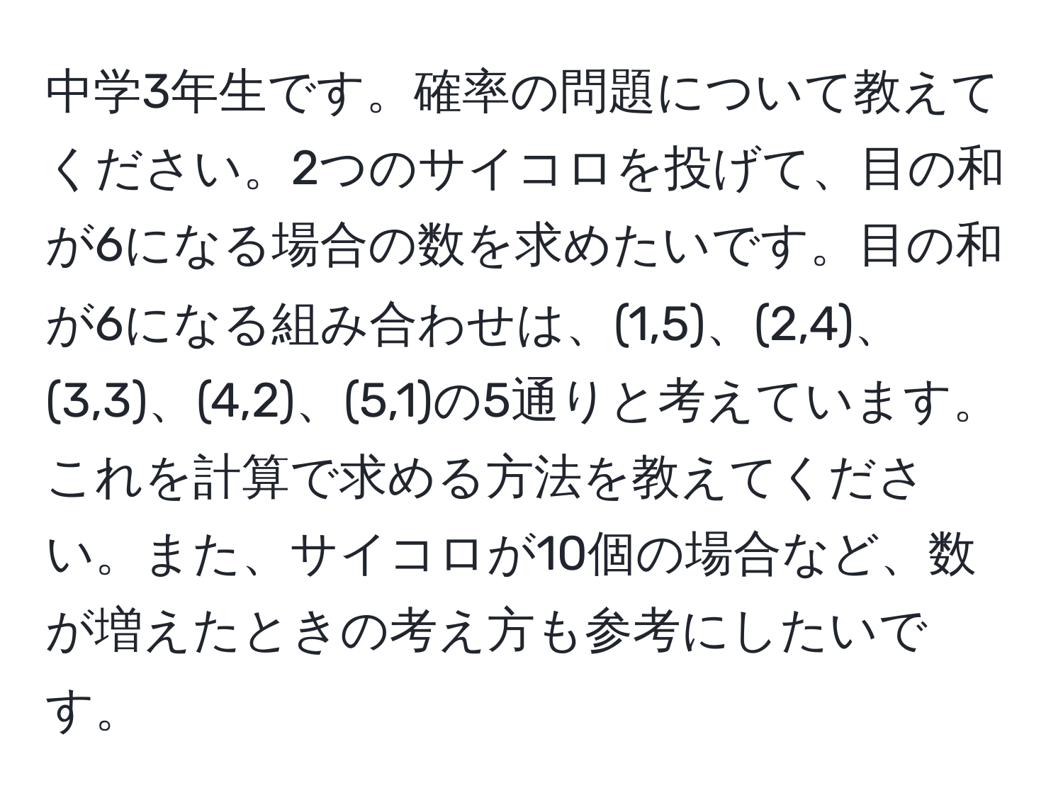 中学3年生です。確率の問題について教えてください。2つのサイコロを投げて、目の和が6になる場合の数を求めたいです。目の和が6になる組み合わせは、(1,5)、(2,4)、(3,3)、(4,2)、(5,1)の5通りと考えています。これを計算で求める方法を教えてください。また、サイコロが10個の場合など、数が増えたときの考え方も参考にしたいです。