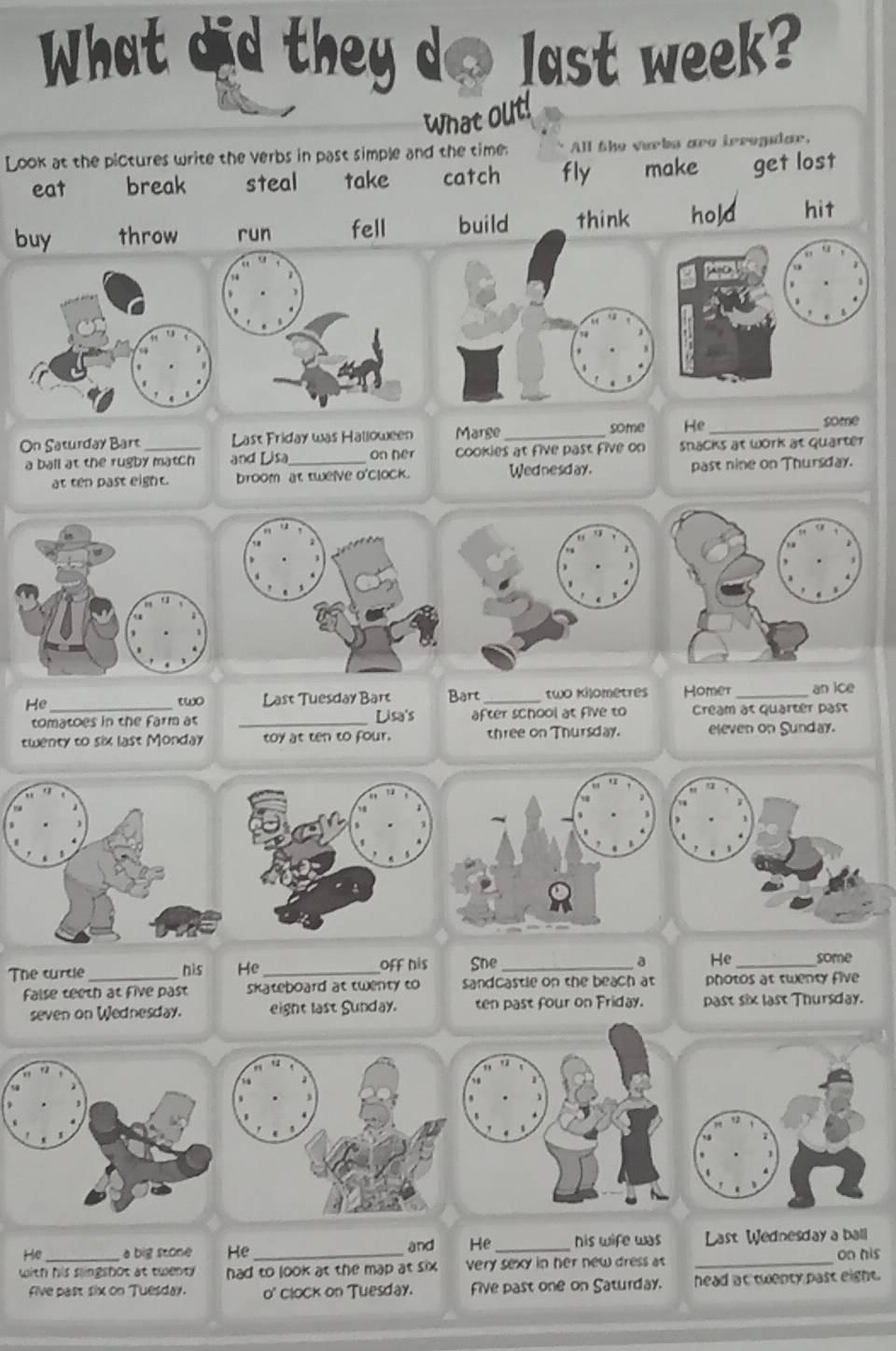 What did they do last week? 
what out! 
Look at the pictures write the verbs in past simple and the time: All the verbs are irregalar, 
eat break steal take catch fly make get lost 
buy throw run fell build think hold hit 
On Saturday Bart _Last Friday was Halloween Marge _some He _some 
a ball at the rugby match and Lisa_ on her cookies at five past five on snacks at work at quarter 
at ten past eight. broom at twelve o'clock. Wednesday. past nine on Thursday. 
He_ two Last Tuesday Bart Bart _two Kilometres Homer _an ice 
tomatoes in the farm at _Lisa's after school at five to Cream at quarter past 
twenty to six last Monday toy at ten to four. three on Thursday. eleven on Sunday. 
The turcle _his He _off his Sne_ 
a He_ some 
false teeth at five past skateboard at twenty to sandcastle on the beach at photos at twenty five 
seven on Wednesday. eight last Sunday. ten past four on Friday. past six last Thursday. 
He a big stone He and He _his wife was Last Wednesday a ball 
with his slingshot at twenty had to look at the map at six . very sexy in her new dress as _on his 
five past six on Tuesday. o' clock on Tuesday. Five past one on Saturday. head at twenty past eight.