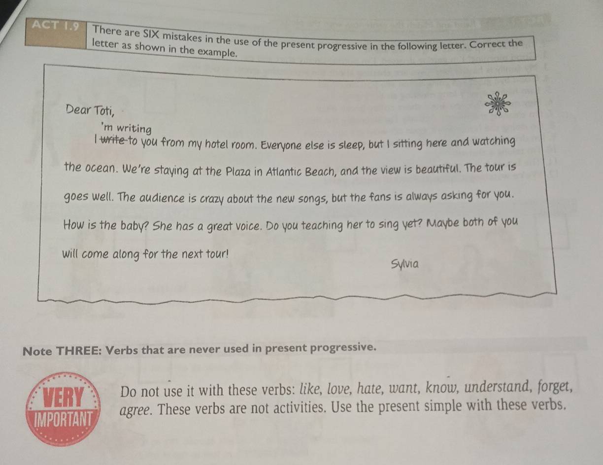 ACT 1.9 There are SIX mistakes in the use of the present progressive in the following letter. Correct the 
letter as shown in the example. 
Dear Toti, 
'm writing 
I write-to you from my hotel room. Everyone else is sleep, but I sitting here and watching 
the ocean. We're staying at the Plaza in Atlantic Beach, and the view is beautiful. The tour is 
goes well. The audience is crazy about the new songs, but the fans is always asking for you. 
How is the baby? She has a great voice. Do you teaching her to sing yet? Maybe both of you 
will come along for the next tour! 
Sylvia 
Note THREE: Verbs that are never used in present progressive. 
VERY Do not use it with these verbs: like, love, hate, want, know, understand, forget, 
IMPORTANT agree. These verbs are not activities. Use the present simple with these verbs.
