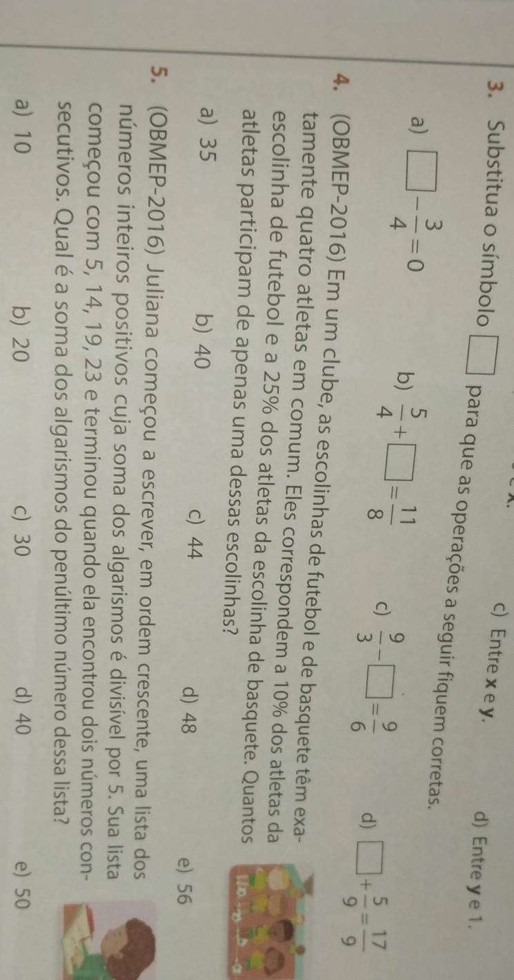 c) Entre x e y.
d) Entre y e 1.
3. Substitua o símbolo □ para que as operações a seguir fiquem corretas.
a) □ - 3/4 =0
b)  5/4 +□ = 11/8  c)  9/3 -□ = 9/6  d) □ + 5/9 = 17/9 
4. (OBMEP-2016) Em um clube, as escolinhas de futebol e de basquete têm exa-
tamente quatro atletas em comum. Eles correspondem a 10% dos atletas da
escolinha de futebol e a 25% dos atletas da escolinha de basquete. Quantos
atletas participam de apenas uma dessas escolinhas?
a) 35 b) 40
c) 44 d) 48
e) 56
5. (OBMEP-2016) Juliana começou a escrever, em ordem crescente, uma lista dos
números inteiros positivos cuja soma dos algarismos é divisível por 5. Sua lista
começou com 5, 14, 19, 23 e terminou quando ela encontrou dois números con-
secutivos. Qual é a soma dos algarismos do penúltimo número dessa lista?
a) 10 b) 20 c) 30 d) 40 e) 50