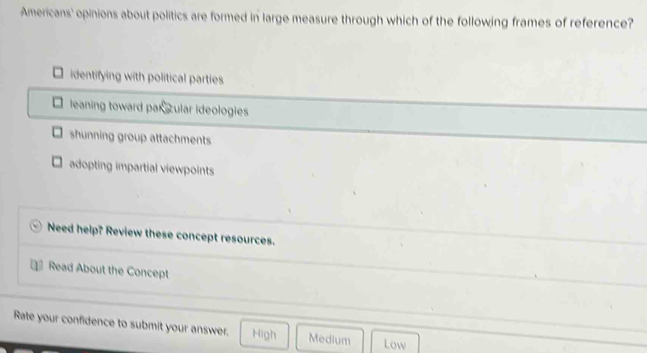 Americans' opinions about politics are formed in large measure through which of the following frames of reference?
identifying with political parties
leaning toward par ccular ideologies
shunning group attachments
adopting impartial viewpoints
Need help? Review these concept resources.
Read About the Concept
Rate your confidence to submit your answer. High Medium Low