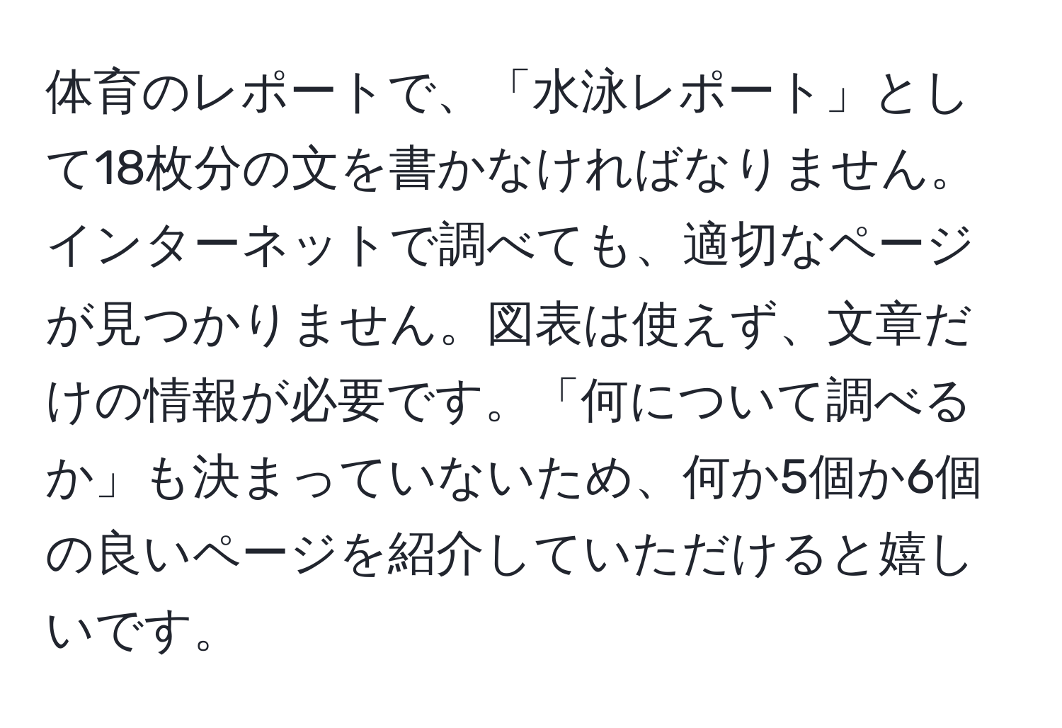 体育のレポートで、「水泳レポート」として18枚分の文を書かなければなりません。インターネットで調べても、適切なページが見つかりません。図表は使えず、文章だけの情報が必要です。「何について調べるか」も決まっていないため、何か5個か6個の良いページを紹介していただけると嬉しいです。