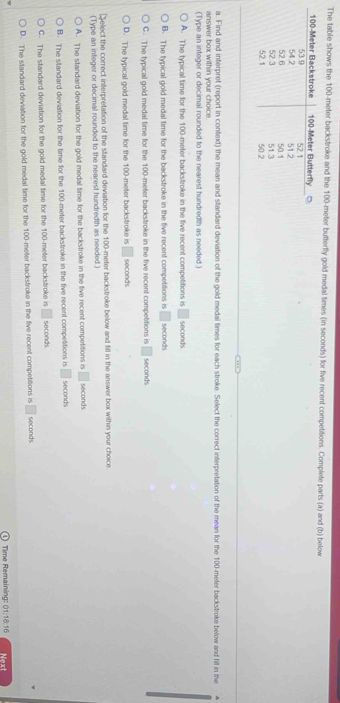 The table shows the 100-meter backstroke and the 100-meter butterfly gold medal times (in seconds) for five recent competitions. Complete parts (a) and (b) below
a. Find and interpret (report in context) the mean and standard deviation of the gold medal times for each stroke. Select the correct interpretation of the mean for the 100-meter backstroke below and fill in the
answer box within your choice
(Type an integer or decimal rounded to the nearest hundredth as needed.)
A. The typical time for the 100-meter backstroke in the five recent competitions is □ seconds
B. The typical gold medal time for the backstroke in the five recent competitions is □ seconds
C. The typical gold medal time for the 100-meter backstroke in the five recent competitions is □ : seconds
D. The typical gold medal time for the 100-meter backstroke is □ seconds.
Select the correct interpretation of the standard deviation for the 100-meter backstroke below and fill in the answer box within your choice.
(Type an integer or decimal rounded to the nearest hundredth as needed.)
A. The standard deviation for the gold medal time for the backstroke in the five recent competitions is □ seconds
B. The standard deviation for the time for the 100-meter backstroke in the five recent competitions is □ seconds.
C. The standard deviation for the gold medal time for the 100-meter backstroke is □ seconds
D. The standard deviation for the gold medal time for the 100-meter backstroke in the five recent competitions is □ seconds
Time Remaining: 01:18:16 Next