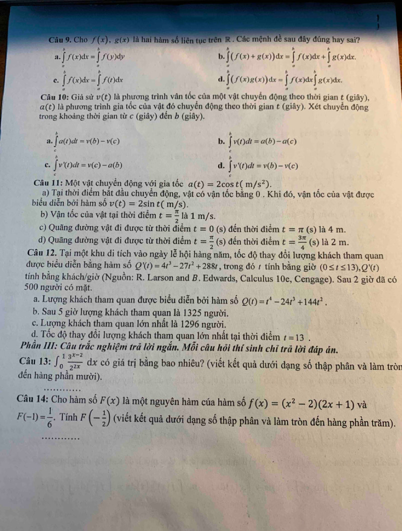 Cho f(x),g(x) là hai hàm số liên tục trên R . Các mệnh đề sau đây đúng hay sai?
a. ∈tlimits _a^(bf(x)dx=∈tlimits _a^bf(y)dy ∈tlimits _a^b(f(x)+g(x))dx=∈tlimits _a^bf(x)dx+∈tlimits _a^bg(x)dx.
b.
c. ∈tlimits _a^bf(x)dx=∈tlimits _a^bf(t)dx ∈tlimits _a^b(f(x)g(x))dx=∈tlimits _a^bf(x)dx∈tlimits _a^bg(x)dx.
d.
Câu 10: Giả sử v(t) là phương trình vân tốc của một vật chuyển động theo thời gian t (giây),
7 :(t) là phương trình gia tốc của vật đó chuyển động theo thời gian t (giây). Xét chuyển động
trong khoảng thời gian từ c (giây) đến b (giây).
a. ∈tlimits _a^ba(t)dt=v(b)-v(c) ∈t ^b)v(t)dt=a(b)-a(c)
b.
c. ∈t v'(t)dt=v(c)-a(b) d. ∈t v'(t)dt=v(b)-v(c)
Câu 11: Một vật chuyển động với gia tốc a(t)=2cos t(m/s^2).
a) Tại thời điểm bắt đầu chuyển động, vật có vận tốc bằng 0 . Khi đó, vận tốc của vật được
biểu diễn bởi hàm số v(t)=2sin t(m/s).
b) Vận tốc của vật tại thời điểm t= π /2  là 1 m/s.
c) Quãng đường vật đi được từ thời điểm t=0 (s) đến thời điểm t=π (s) là 4 m.
d) Quãng đường vật đi được từ thời điểm t= π /2  (s) đến thời điểm t= 3π /4  (s) là 2 m.
Câu 12. Tại một khu di tích vào ngày lễ hội hàng năm, tốc độ thay đổi lượng khách tham quan
được biểu diễn bằng hàm số Q'(t)=4t^3-27t^2+288t , trong đó t tính bằng giờ (0≤ t≤ 13),Q'(t)
tính bằng khách/giờ (Nguồn: R. Larson and B. Edwards, Calculus 10e, Cengage). Sau 2 giờ đã có
500 người có mặt.
a. Lượng khách tham quan được biểu diễn bởi hàm số Q(t)=t^4-24t^3+144t^2.
b. Sau 5 giờ lượng khách tham quan là 1325 người.
c. Lượng khách tham quan lớn nhất là 1296 người.
d. Tốc độ thay đổi lượng khách tham quan lớn nhất tại thời điểm t=13.
Phần III: Câu trắc nghiệm trả lời ngắn. Mỗi câu hồi thí sinh chỉ trả lời đáp án.
Câu 13: ∈t _0^(1frac 3^x-2)2^(2x) dx có giá trị bằng bao nhiêu? (viết kết quả dưới dạng số thập phân và làm tròn
đến hàng phần mười).
Câu 14: Cho hàm số F(x) là một nguyên hàm cúa hàm số f(x)=(x^2-2)(2x+1) và
F(-1)= 1/6 . Tính F(- 1/2 ) (viết kết quả dưới dạng số thập phân và làm tròn đến hàng phần trăm).
_