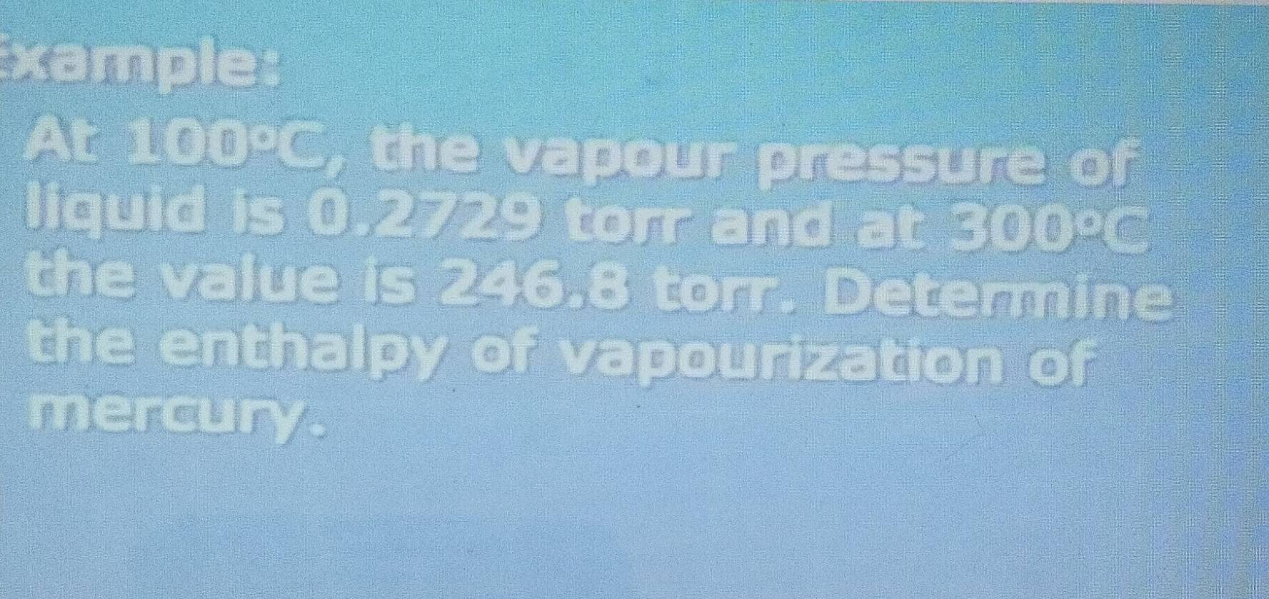 Example: 
At 1 1 D 20 , the vapour pressure of 
liquid is 0.2729 torr and at 500°C
the value is 246.8 torr. Determine 
the enthalpy of vapourization of 
mercury.