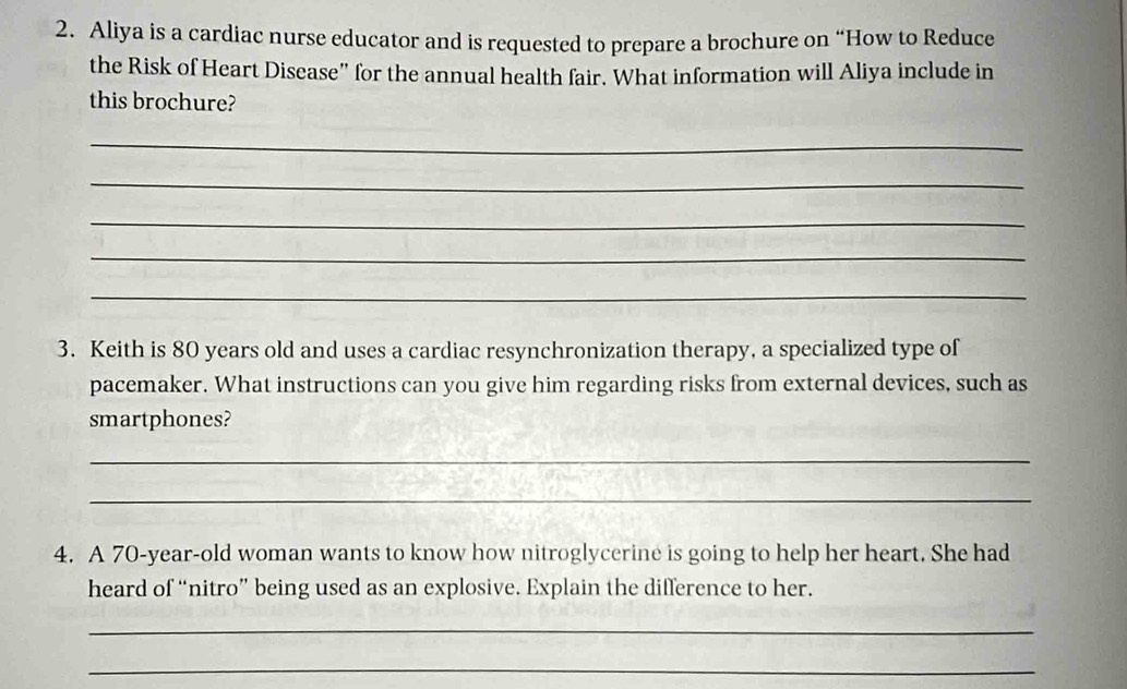 Aliya is a cardiac nurse educator and is requested to prepare a brochure on “How to Reduce 
the Risk of Heart Disease” for the annual health fair. What information will Aliya include in 
this brochure? 
_ 
_ 
_ 
_ 
_ 
3. Keith is 80 years old and uses a cardiac resynchronization therapy, a specialized type of 
pacemaker. What instructions can you give him regarding risks from external devices, such as 
smartphones? 
_ 
_ 
4. A 70-year -old woman wants to know how nitroglycerine is going to help her heart. She had 
heard of “nitro” being used as an explosive. Explain the difference to her. 
_ 
_