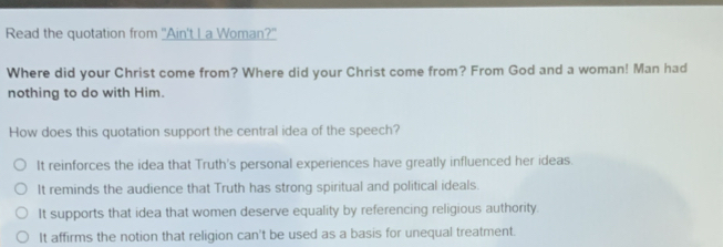 Read the quotation from "Ain't L a Woman?"
Where did your Christ come from? Where did your Christ come from? From God and a woman! Man had
nothing to do with Him.
How does this quotation support the central idea of the speech?
It reinforces the idea that Truth's personal experiences have greatly influenced her ideas.
It reminds the audience that Truth has strong spiritual and political ideals.
It supports that idea that women deserve equality by referencing religious authority.
It affirms the notion that religion can't be used as a basis for unequal treatment.