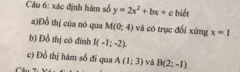 xác định hàm số y=2x^2+bx+c biết 
a)Đồ thị của nó qua M(0;4) và có trục đối xứng x=1
b) Đồ thị có đỉnh I(-1;-2). 
c) Đồ thị hàm số đi qua A(1;3) và B(2;-1)