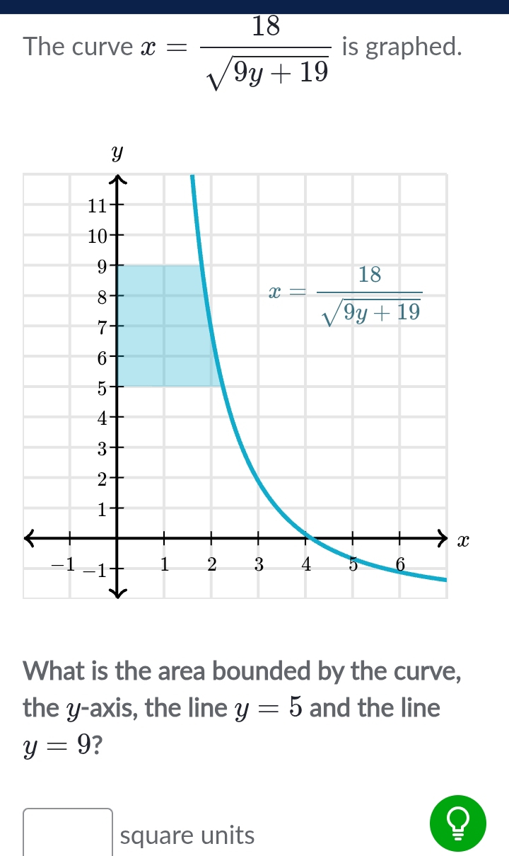 The curve x= 18/sqrt(9y+19)  is graphed.
What is the area bounded by the curve,
the y-axis, the line y=5 and the line
y=9 ?
square units