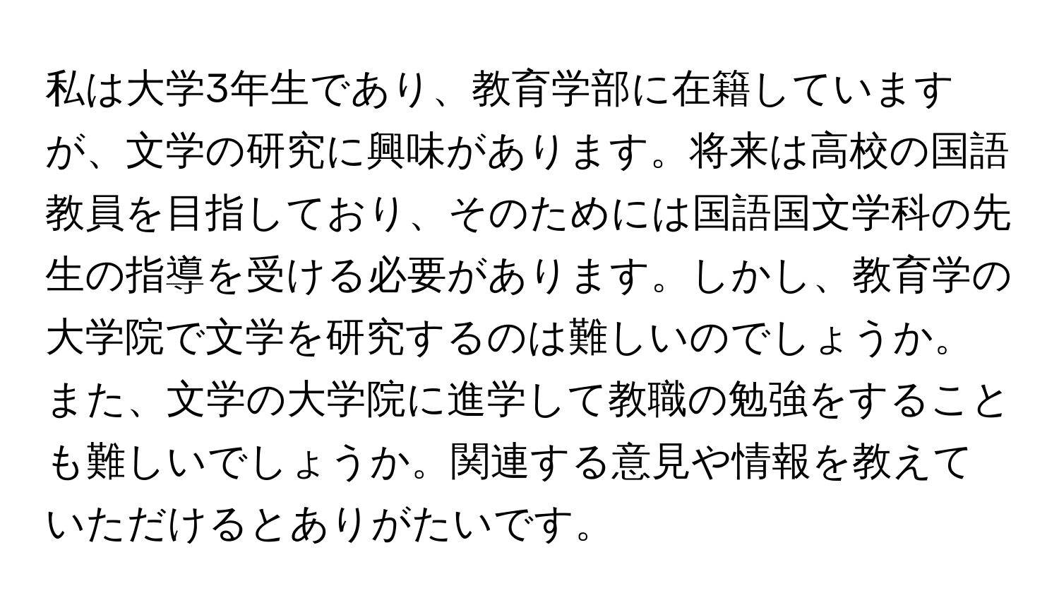 私は大学3年生であり、教育学部に在籍していますが、文学の研究に興味があります。将来は高校の国語教員を目指しており、そのためには国語国文学科の先生の指導を受ける必要があります。しかし、教育学の大学院で文学を研究するのは難しいのでしょうか。また、文学の大学院に進学して教職の勉強をすることも難しいでしょうか。関連する意見や情報を教えていただけるとありがたいです。