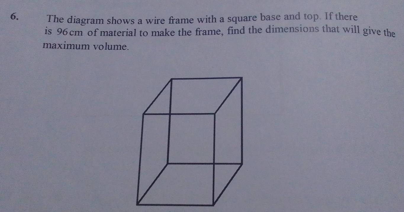 The diagram shows a wire frame with a square base and top. If there 
is 96 cm of material to make the frame, find the dimensions that will give the 
maximum volume.