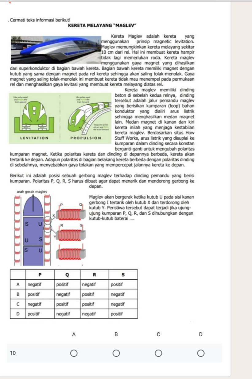 Cermati teks informasi berikut!
KERETA MELAYANG “MAGLEV”
Kereta Maglev adalah kereta yang
nggunakan prinsip magnetic levitation.
lev memungkinkan kereta melayang sekitar
cm dari rel. Hal ini membuat kereta hampir
k lagi memerlukan roda. Kereta maglev
nggunakan gaya magnet yang dihasilkan
dari superkonduktor di bagian bawah kereta. Bagian bawah kereta memiliki magnet dengan
kutub yang sama dengan magnet pada rel kereta sehingga akan saling tolak-menolak. Gaya
magnet yang saling tolak-menolak ini membuat kereta tidak mau menempel pada permukaan
rel dan menghasilkan gaya levitasi yang membuat kereta melayang diatas rel.
Kereta maglev memiliki dinding
beton di sebelah kedua relnya, dinding
tersebut adalah jalur pemandu maglev
yang berisikan kumparan (loop) bahan
konduktor yang dialiri arus listrik
sehingga menghasilkan medan magnet
lain. Medan magnet di kanan dan kiri
kereta inilah yanq menjaga kestabilan
kereta maglev. Berdasarkan situs How
Stuff Works, arus listrik yang disuplai ke
kumparan dalam dinding secara konstan
berganti-ganti untuk mengubah polaritas
kumparan magnet. Ketika polaritas kereta dan dinding di depannya berbeda, kereta akan
tertarik ke depan. Adapun polaritas di bagian belakang kereta berbeda dengan polaritas dinding
di sebelahnya, menyebabkan gaya tolakan yang mempercepat jalannya kereta ke depan.
Berikut ini adalah posisi sebuah gerbong maglev terhadap dinding pemandu yang berisi
kumparan. Polaritas P, Q, R, S harus dibuat agar dapat menarik dan mendorong gerbong ke
depan.
Maglev akan bergerak ketika kutub U pada sisi kanan
gerbong I tertarik oleh kutub X dan terdorong oleh
kutub Y. Peristiwa tersebut dapat terjadi jika ujung-
ujung kumparan P, Q, R, dan S dihubungkan dengan
kutub-kutub baterai ....
A
B
C
D
10