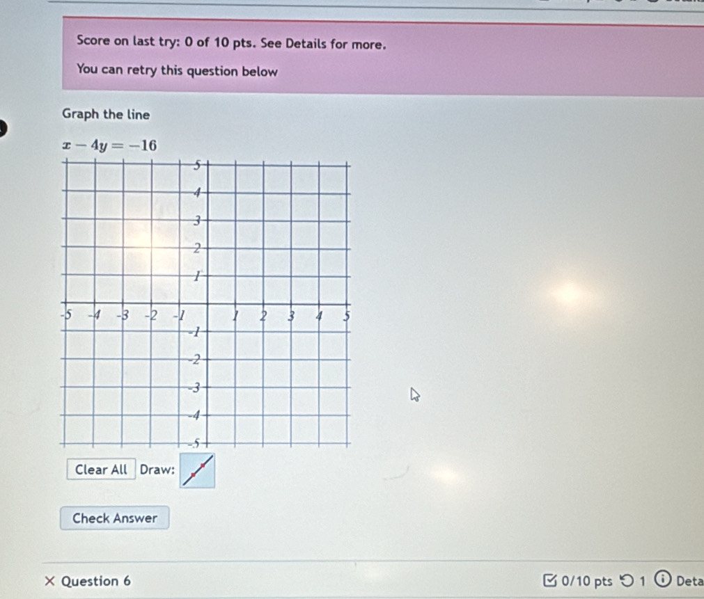 Score on last try: 0 of 10 pts. See Details for more. 
You can retry this question below 
Graph the line
x-4y=-16
Clear All Draw: 
Check Answer 
× Question 6 [0/10 pts つ 1ⓘ Deta