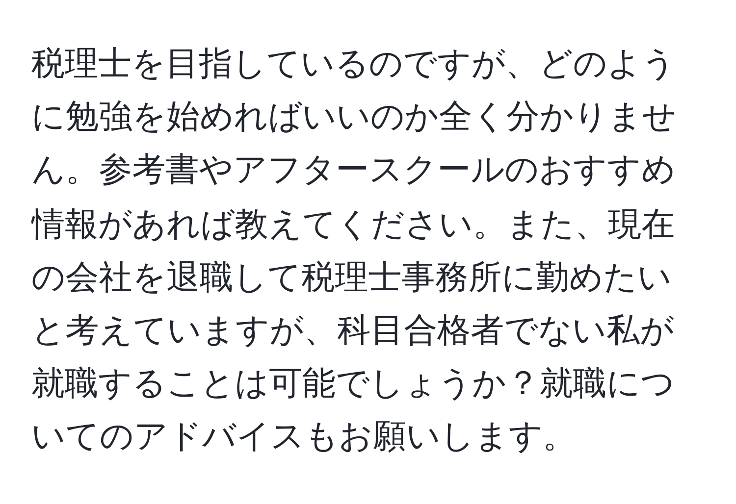 税理士を目指しているのですが、どのように勉強を始めればいいのか全く分かりません。参考書やアフタースクールのおすすめ情報があれば教えてください。また、現在の会社を退職して税理士事務所に勤めたいと考えていますが、科目合格者でない私が就職することは可能でしょうか？就職についてのアドバイスもお願いします。