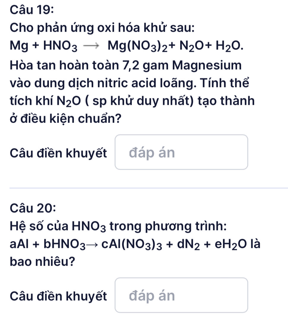 Cho phản ứng oxi hóa khử sau:
Mg+HNO_3to Mg(NO_3)_2+N_2O+H_2O. 
Hòa tan hoàn toàn 7,2 gam Magnesium 
vào dung dịch nitric acid loãng. Tính thể 
tích khí N_2O ( sp khử duy nhất) tạo thành 
ở điều kiện chuẩn? 
Câu điền khuyết đáp án 
Câu 20: 
Hệ số của HNO_3 trong phương trình:
aAl+bHNO_3to cAl(NO_3)_3+dN_2+eH_2O là 
bao nhiêu? 
Câu điền khuyết đáp án