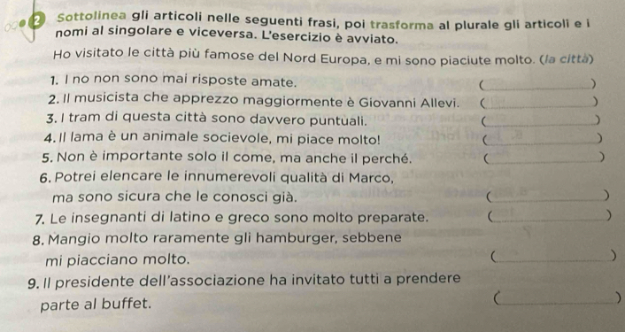 Sottolinea gli articoli nelle seguenti frasi, poi trasforma al plurale gli articoli e i 
nomi al singolare e viceversa. L'esercizio è avviato. 
Ho visitato le città più famose del Nord Europa, e mi sono piaciute molto. (la città) 
1. I no non sono mai risposte amate. _ ) 
2. Il musicista che apprezzo maggiormente è Giovanni Allevi. _ ) 
3. I tram di questa città sono davvero puntuali. _ ) 
4. Il lama è un animale socievole, mi piace molto! _ 
) 
5. Non è importante solo il come, ma anche il perché. (_ ) 
6. Potrei elencare le innumerevoli qualità di Marco, 
ma sono sicura che le conosci già. (_ ) 
7. Le insegnanti di latino e greco sono molto preparate. _ ) 
8. Mangio molto raramente gli hamburger, sebbene 
mi piacciano molto. _ ) 
9. Il presidente dell’associazione ha invitato tutti a prendere 
parte al buffet. 
_ 
)