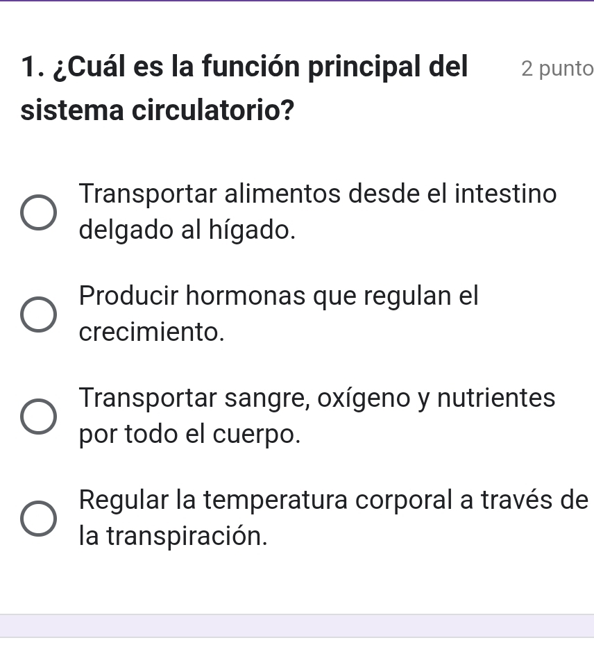 ¿Cuál es la función principal del 2 punto
sistema circulatorio?
Transportar alimentos desde el intestino
delgado al hígado.
Producir hormonas que regulan el
crecimiento.
Transportar sangre, oxígeno y nutrientes
por todo el cuerpo.
Regular la temperatura corporal a través de
la transpiración.