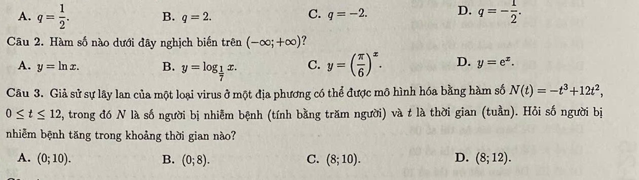 A. q= 1/2 . q=- 1/2 .
B. q=2.
C. q=-2. 
D.
Câu 2. Hàm số nào dưới đây nghịch biến trên (-∈fty ;+∈fty ) ?
A. y=ln x. B. y=log _ 1/7 x.
C. y=( π /6 )^x.
D. y=e^x. 
Câu 3. Giả sử sự lây lan của một loại virus ở một địa phương có thể được mô hình hóa bằng hàm số N(t)=-t^3+12t^2,
0≤ t≤ 12 , trong đó N là số người bị nhiễm bệnh (tính bằng trăm người) và t là thời gian (tuần). Hỏi số người bị
nhiễm bệnh tăng trong khoảng thời gian nào?
A. (0;10). B. (0;8). C. (8;10). D. (8;12).