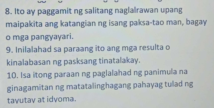 Ito ay paggamit ng salitang naglalrawan upang 
maipakita ang katangian ng isang paksa-tao man, bagay 
o mga pangyayari. 
9. Inilalahad sa paraang ito ang mga resulta o 
kinalabasan ng pasksang tinatalakay. 
10. Isa itong paraan ng paglalahad ng panimula na 
ginagamitan ng matatalinghagang pahayag tulad ng 
tayutay at idyoma.