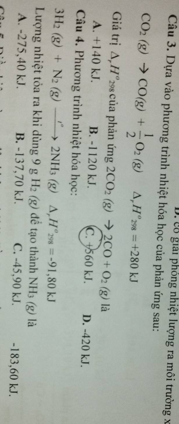 D. cổ giải phỏng nhiệt lượng ra môi trường x
Câu 3. Dựa vào phương trình nhiệt hóa học của phản ứng sau:
CO_2(g)to CO(g)+ 1/2 O_2(g) △, H^o_298=+280kJ
Giá trị △ _rH° 298 của phản ứng 2CO_2(g)to 2CO+O_2(g) là
A. +140 kJ. B. -1120 kJ. C. +560 kJ. D. -420 kJ.
Câu 4. Phương trình nhiệt hóa học:
3H_2(g)+N_2(g)to 2°2NH_3 (g) △ _rH^o_298=-91,80kJ
Lượng nhiệt tỏa ra khi dùng 9 g H_2(g) để tạo thành NH_3(g) là
A. -275,40 kJ. B. -137,70 kJ. C. -45, 90 kJ. -183,60 kJ.