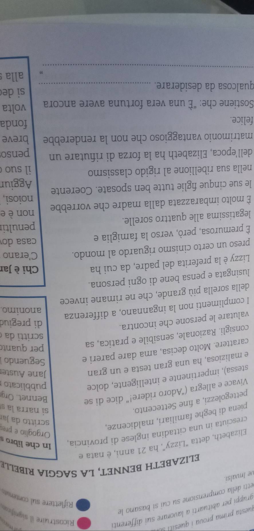 juesta prima prova  ues t  
gruppi per abituarti a lavorare sui differenti
may
Ricostruire i significa
etti della comprensione su cui si basano le
Riflettere sul contenuto
ve Invalsi.
ELIZABETH BENNET, LA SAGGIA RIBELLE
Elizabeth, detta “Lizzy”, ha 21 anni, è nata e
cresciuta in una cittadina inglese di provincia In che libro s
Orgoglio e preo
piena di beghe familiari, maldicenze,
scritto da Jar
pettegolezzi, a fine Settecento.
si narrala s
Vivace e allegra (“Adoro ridere!” dice di se
Bennet. Org
stessa), impertinente e intelligente, dolce
pubblicato
e maliziosa, ha una gran testa e un gran
Jane Auster
carattere. Molto decisa, ama dare pareri e
Seguendo 
consigli. Razionale, sensibile e pratica, sa
per quant
scritti da 
valutare le persone che incontra.
di pregiud
I complimenti non la ingannano, a differenza
anonimo.
della sorella più grande, che ne rimane invece
lusingata e pensa bene di ogni persona.
Lizzy è la preferita del padre, da cui ha
Chi è Jar
preso un certo cinismo riguardo al mondo.
C'erano
È premurosa, però, verso la famiglia e
casa do
penultir
legatissima alle quattro sorelle.
non è e
È molto imbarazzata dalla madre che vorrebbe
noiosi,
le sue cinque figlie tutte ben sposate. Coerente Aggiun
nella sua ribellione al rigido classismo il suo 
dell’epoca, Elizabeth ha la forza di rifutare un penso
matrimonio vantaggioso che non la renderebbe breve
felice. fonda
Sostiene che: “È una vera fortuna avere ancora volta
si de
qualcosa da desiderare._
_
” alla s