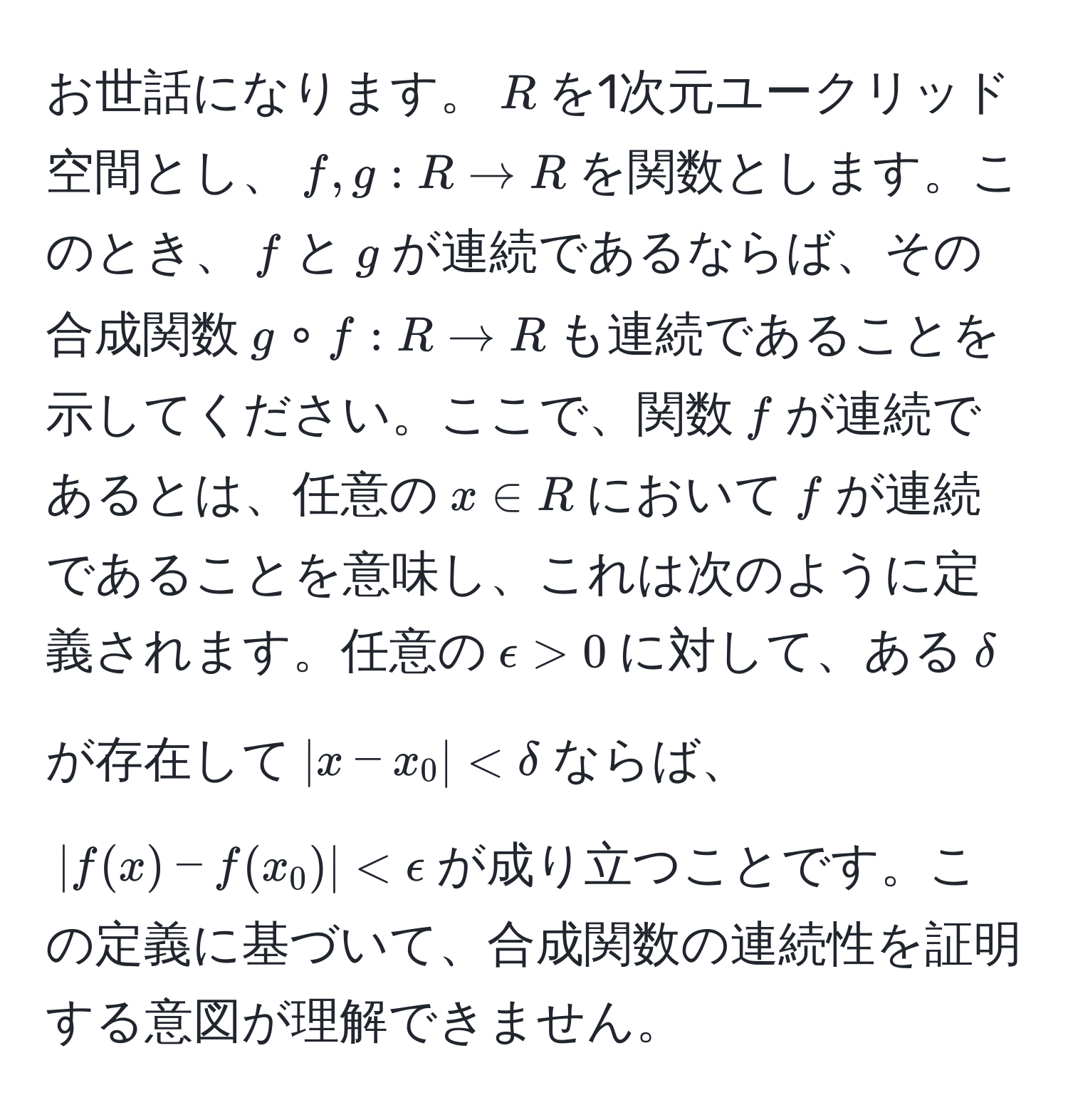 お世話になります。$R$を1次元ユークリッド空間とし、$f, g: R to R$を関数とします。このとき、$f$と$g$が連続であるならば、その合成関数$g circ f: R to R$も連続であることを示してください。ここで、関数$f$が連続であるとは、任意の$x ∈ R$において$f$が連続であることを意味し、これは次のように定義されます。任意の$epsilon > 0$に対して、ある$delta$が存在して$|x - x_0| < delta$ならば、$|f(x) - f(x_0)| < epsilon$が成り立つことです。この定義に基づいて、合成関数の連続性を証明する意図が理解できません。