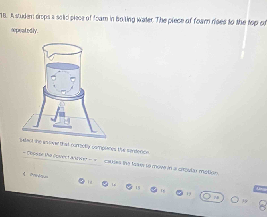 A student drops a solid piece of foam in boiling water. The piece of foam rises to the top of 
repeatedly. 
answer that correctly completes the sentence. 
- Choose the correct answer - causes the foam to move in a circular motion. 
《 Previous 13 14 15
16
Ur
17
18
1 8