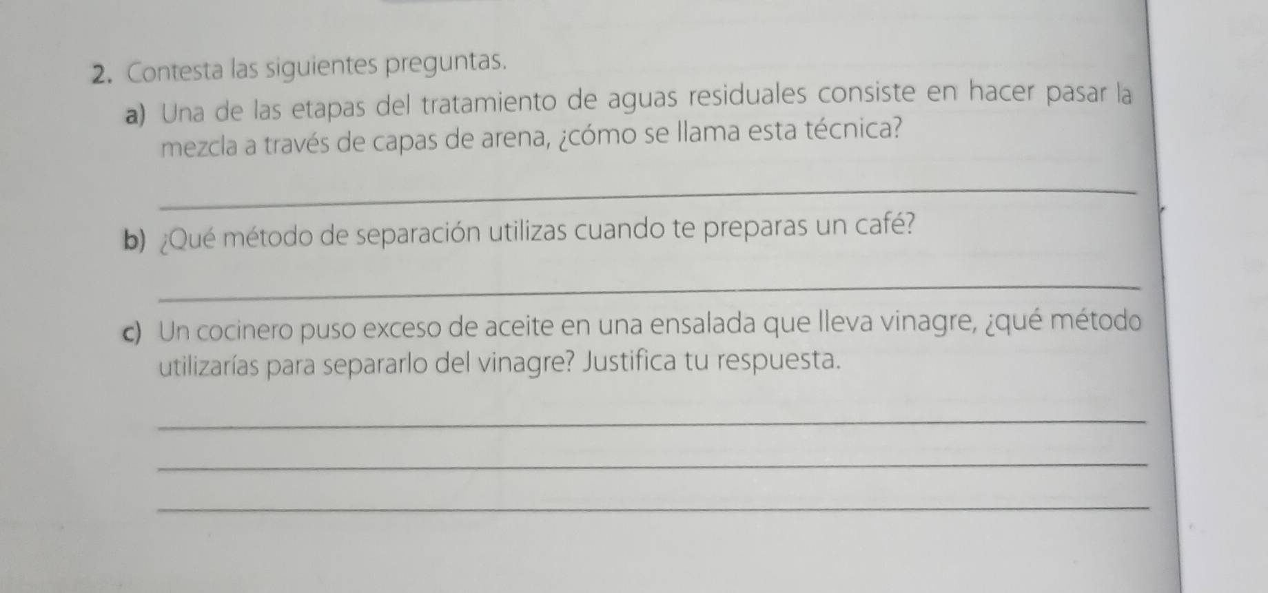 Contesta las siguientes preguntas. 
a) Una de las etapas del tratamiento de aguas residuales consiste en hacer pasar la 
mezcla a través de capas de arena, ¿cómo se llama esta técnica? 
_ 
b) ¿Qué método de separación utilizas cuando te preparas un café? 
_ 
c) Un cocinero puso exceso de aceite en una ensalada que lleva vinagre, ¿qué método 
utilizarías para separarlo del vinagre? Justifica tu respuesta. 
_ 
_ 
_