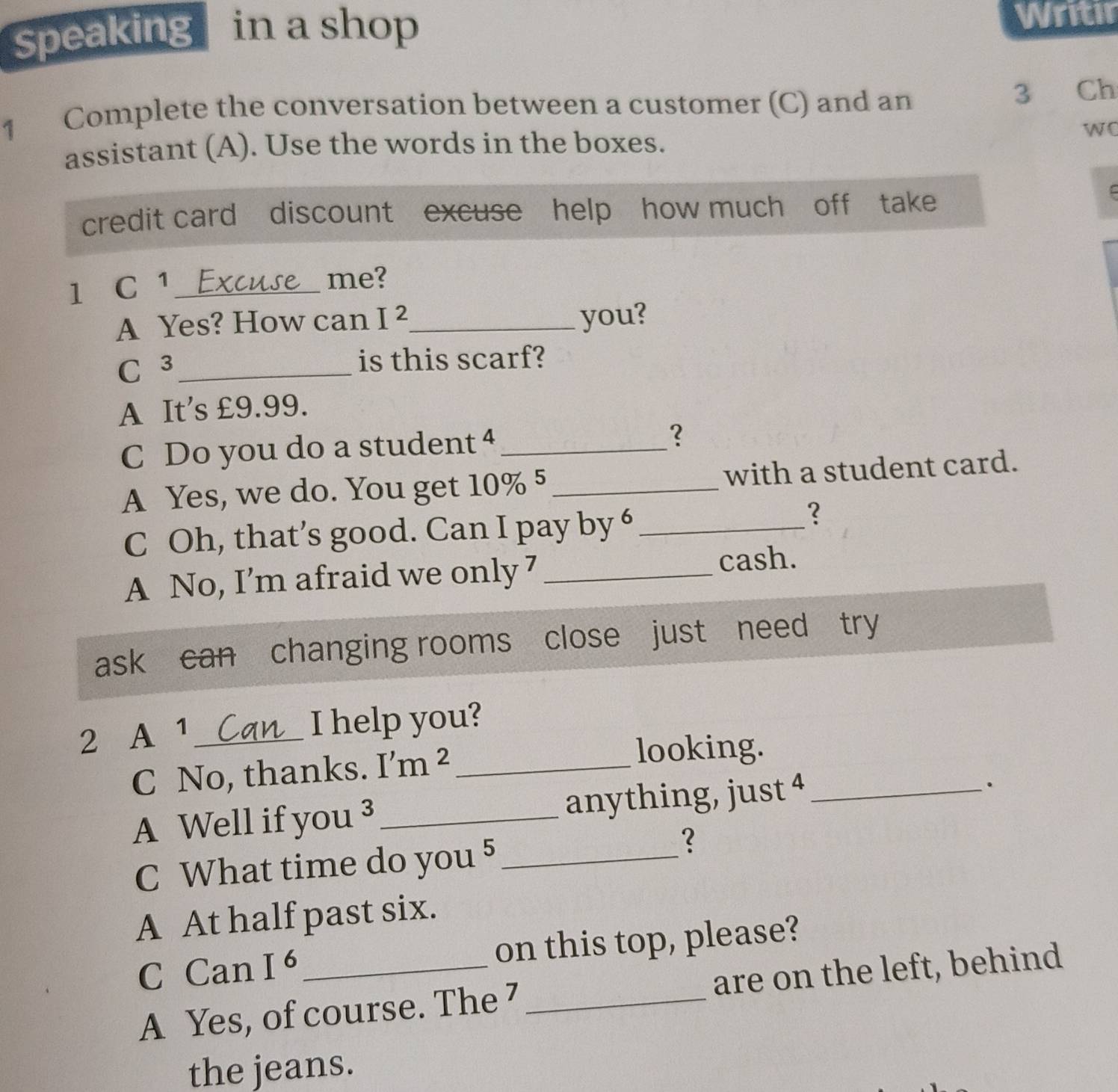 Speaking in a shop Writir
1 Complete the conversation between a customer (C) and an 3 Ch
assistant (A). Use the words in the boxes. wo
credit card discount excuse help how much off take
1₹ C 1_
me?
A Yes? How can I^2 _ you?
_ C 
is this scarf?
A It's £9.99.
C Do you do a student 4_
?
A Yes, we do. You get 10% 5_ with a student card.
C Oh, that’s good. Can I pay by 6 _
?
A No, I’m afraid we only 7 _cash.
ask can changing rooms close just need try
2 A ¹ _I help you?
C No, thanks. I'm^2 _
looking.
A Well if you ³ _anything, just 4 _
.
C What time do you 5 _
?
A At half past six.
C Can I^6 _on this top, please?
A Yes, of course. The 7 _are on the left, behind
the jeans.