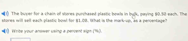 The buyer for a chain of stores purchased plastic bowls in bulk, paying $0.50 each. The 
stores will sell each plastic bowl for $1.08. What is the mark-up, as a percentage? 
Write your answer using a percent sign (%).