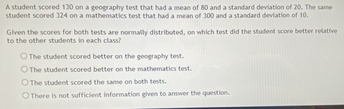 A student scored 130 on a geography test that had a mean of 80 and a standard deviation of 20. The same
student scored 324 on a mathematics test that had a mean of 300 and a standard deviation of 10.
Given the scores for both tests are normally distributed, on which test did the student score better relative
to the other students in each class?
The student scored better on the geography test.
The student scored better on the mathematics test.
The student scored the same on both tests.
There is not sufficient information given to answer the question.