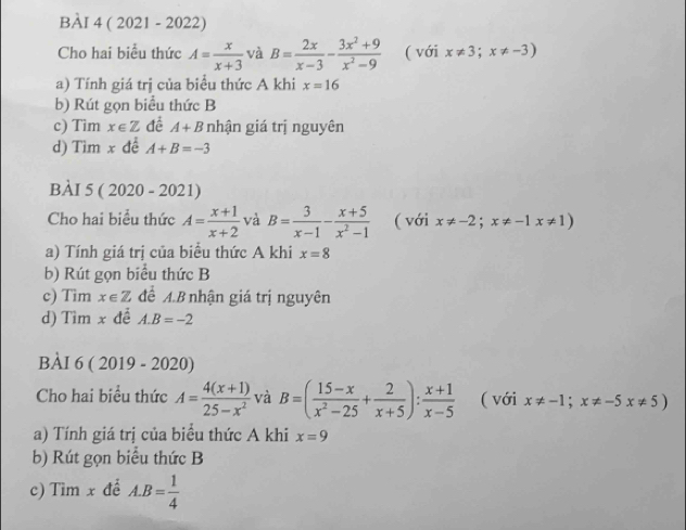 ( 2021 - 2022) 
Cho hai biểu thức A= x/x+3  và B= 2x/x-3 - (3x^2+9)/x^2-9  ( với x!= 3;x!= -3)
a) Tính giá trị của biểu thức A khi x=16
b) Rút gọn biểu thức B 
c) Tim x∈ Z đề A+B nhận giá trị nguyên 
d) Tim x đề A+B=-3
BÀI 5 ( 2020 - 2021) 
Cho hai biểu thức A= (x+1)/x+2  và B= 3/x-1 - (x+5)/x^2-1  ( với x!= -2;x!= -1x!= 1)
a) Tính giá trị của biều thức A khi x=8
b) Rút gọn biểu thức B 
c) Tim x∈ Z để A.B nhận giá trị nguyên 
d) Tìm x đề A. B=-2
BÀI 6 ( 2019 - 2020) 
Cho hai biểu thức A= (4(x+1))/25-x^2  và B=( (15-x)/x^2-25 + 2/x+5 ): (x+1)/x-5  ( với x!= -1;x!= -5x!= 5)
a) Tính giá trị của biểu thức A khi x=9
b) Rút gọn biểu thức B 
c) Tìm x để A. B= 1/4 