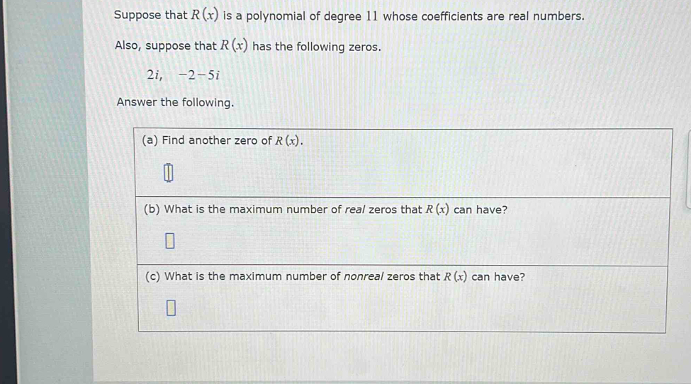 Suppose that R(x) is a polynomial of degree 11 whose coefficients are real numbers. 
Also, suppose that R(x) has the following zeros.
2i, -2-5i
Answer the following. 
(a) Find another zero of R(x). 
(b) What is the maximum number of real zeros that R(x) can have? 
(c) What is the maximum number of nonreal zeros that R(x) can have?