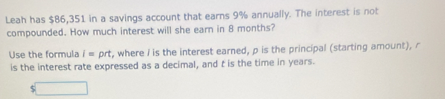 Leah has $86,351 in a savings account that earns 9% annually. The interest is not 
compounded. How much interest will she earn in 8 months? 
Use the formula i= prt, where i is the interest earned, p is the principal (starting amount), r
is the interest rate expressed as a decimal, and t is the time in years.