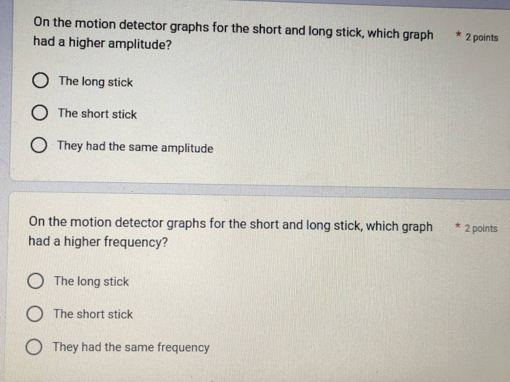 On the motion detector graphs for the short and long stick, which graph 2 points
had a higher amplitude?
The long stick
The short stick
They had the same amplitude
On the motion detector graphs for the short and long stick, which graph 2 points
had a higher frequency?
The long stick
The short stick
They had the same frequency