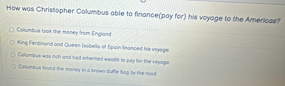 How was Christopher Columbus able to finance(pay for) his voyage to the Americas?
Columbus took the money from England
King Ferdinand and Queen Isabella of Spain financed his voyage.
Columbus was rich and had inherited wealth to pay for the voyage.
Columbus found the money in a brown duffle bag by the road.