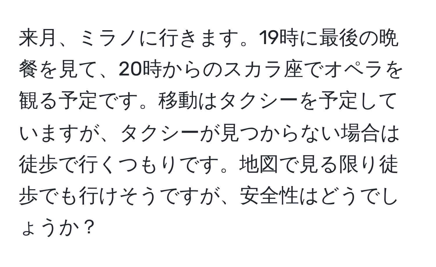 来月、ミラノに行きます。19時に最後の晩餐を見て、20時からのスカラ座でオペラを観る予定です。移動はタクシーを予定していますが、タクシーが見つからない場合は徒歩で行くつもりです。地図で見る限り徒歩でも行けそうですが、安全性はどうでしょうか？