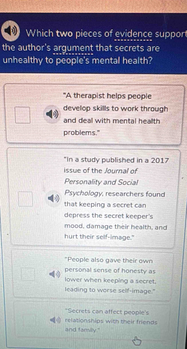 Which two pieces of evidence support
the author's argument that secrets are
unhealthy to people's mental health?
"A therapist helps people
develop skills to work through
and deal with mental health
problems."
“In a study published in a 2017
issue of the Journal of
Personality and Social
Psychology, researchers found
that keeping a secret can
depress the secret keeper's
mood, damage their health, and
hurt their self-image."
"People also gave their own
personal sense of honesty as
lower when keeping a secret,
leading to worse self-image."
"Secrets can affect people's
relationships with their friends
and family."