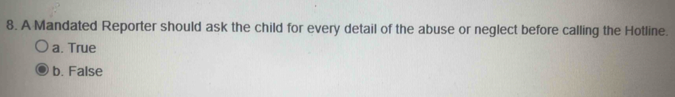 A Mandated Reporter should ask the child for every detail of the abuse or neglect before calling the Hotline.
a. True
b. False