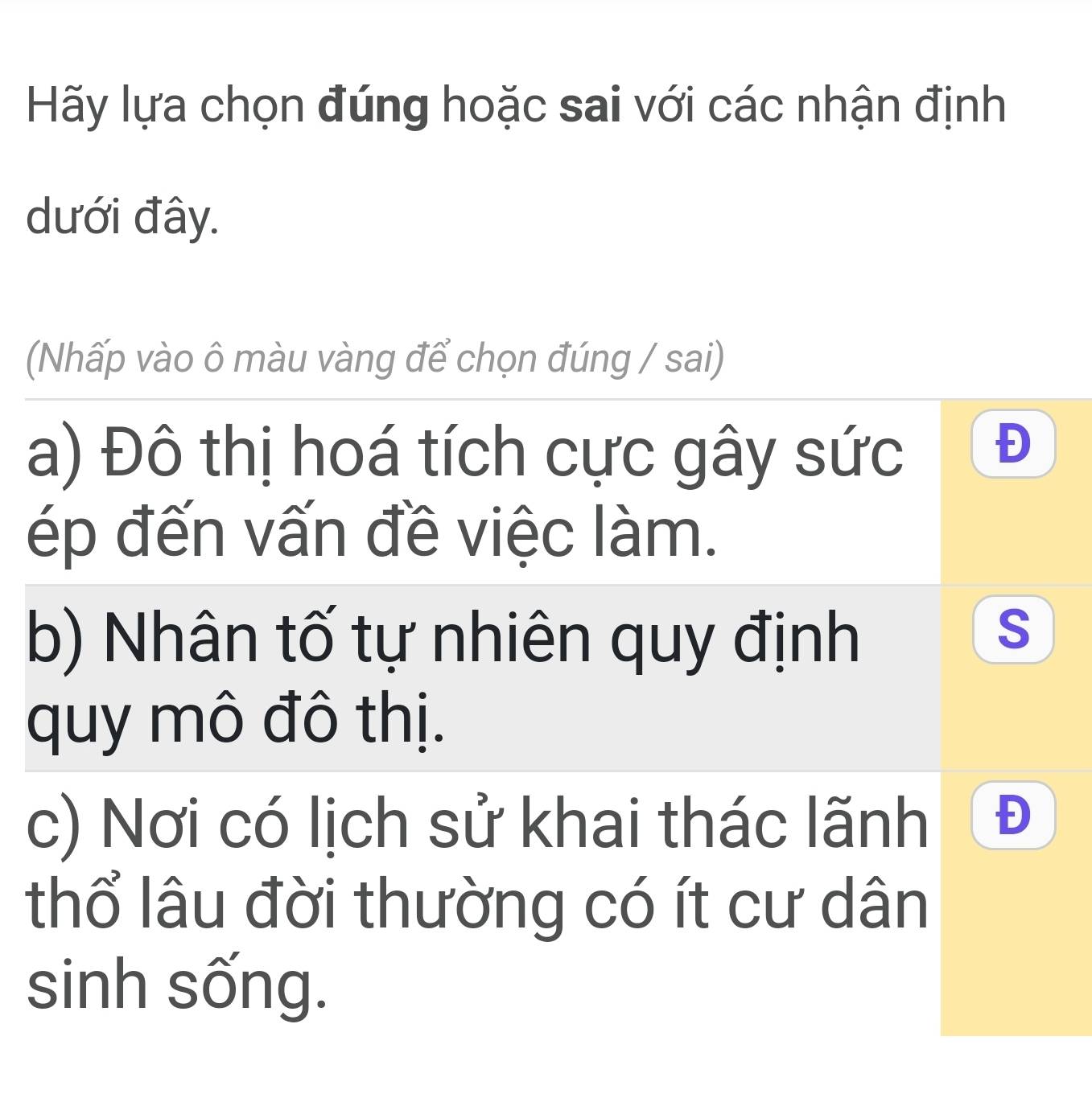 Hãy lựa chọn đúng hoặc sai với các nhận định
dưới đây.
(Nhấp vào ô màu vàng để chọn đúng / sai)
a) Đô thị hoá tích cực gây sức
Đ
ép đến vấn đề việc làm.
b) Nhân tố tự nhiên quy định
S
quy mô đô thị.
c) Nơi có lịch sử khai thác lãnh Đ
thổ lâu đời thường có ít cư dân
sinh sống.