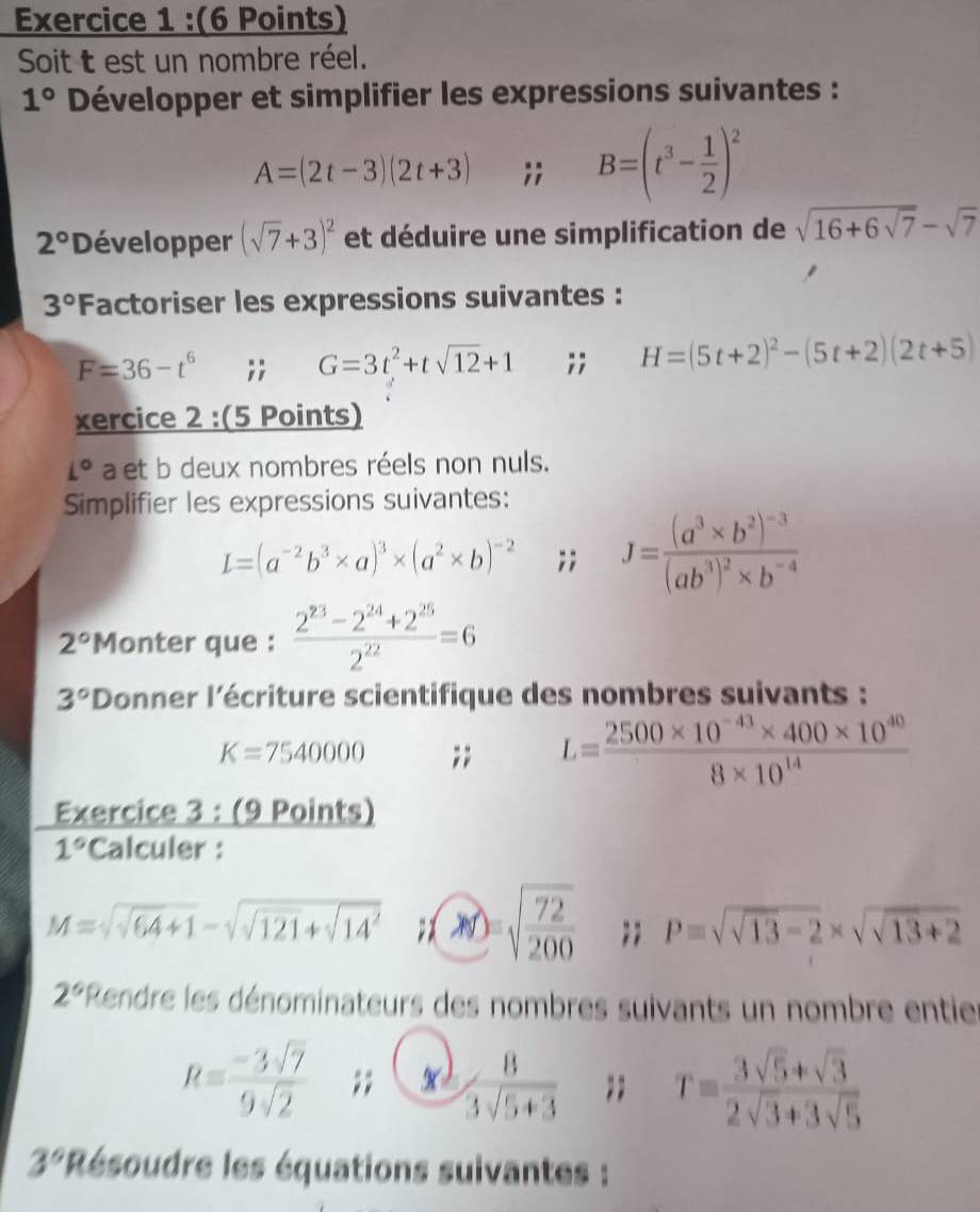 Soit t est un nombre réel.
1° Développer et simplifier les expressions suivantes :
A=(2t-3)(2t+3);; B=(t^3- 1/2 )^2
2° Développer (sqrt(7)+3)^2 et déduire une simplification de sqrt(16+6sqrt 7)-sqrt(7)
3° Factoriser les expressions suivantes :
F=36-t^6;; G=3t^2+tsqrt(12)+1;; H=(5t+2)^2-(5t+2)(2t+5)
xercice 2 :(5 Points)
L° a et b deux nombres réels non nuls.
Simplifier les expressions suivantes:
L=(a^(-2)b^3* a)^3* (a^2* b)^-2;; J=frac (a^3* b^2)^-3(ab^3)^2* b^(-4)
2° *Monter que :  (2^(23)-2^(24)+2^(25))/2^(22) =6
3° *Donner l'écriture scientifique des nombres suivants :
K=7540000;; L= (2500* 10^(-43)* 400* 10^(40))/8* 10^(14) 
Exercice 3 : (9 Points)
1° Calculer :
M=sqrt(sqrt 64)+1-sqrt(sqrt 121)+sqrt(14^2); sqrt(frac 72)200;; P=sqrt(sqrt 13)-2* sqrt(sqrt 13)+2
2^6 *Rendre les dénominateurs des nombres suivants un nombre enties
R= (-3sqrt(7))/9sqrt(2) ;; x)  8/3sqrt(5+3) ;; T= (3sqrt(5)+sqrt(3))/2sqrt(3)+3sqrt(5) 
3° Résoudre les équations suivantes :