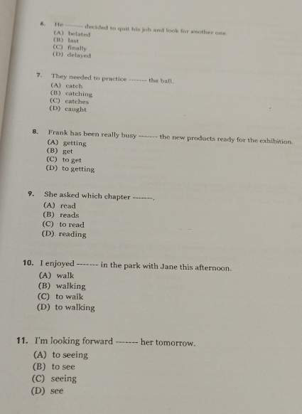 He ------- decided to quit his job and look for another one.
(B) last (A) belated
(C) finally
(D) delayed
7. They needed to practice ------- the ball.
(A) catch
(B) catching
(C) catches
(D) caught
8. Frank has been really busy ------- the new products ready for the exhibition.
(A) getting
(B) get
(C) to get
(D) to getting
9. She asked which chapter ------- .
(A) read
(B) reads
(C) to read
(D) reading
10. I enjoyed ------- in the park with Jane this afternoon.
(A) walk
(B) walking
(C) to walk
(D) to walking
11. I'm looking forward _-----_ her tomorrow.
(A) to seeing
(B) to see
(C) seeing
(D) see