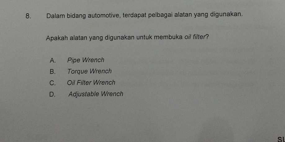 Dalam bidang automotive, terdapat pelbagai alatan yang digunakan.
Apakah alatan yang digunakan untuk membuka oil filter?
A. Pipe Wrench
B. Torque Wrench
C. Oil Filter Wrench
D. Adjustable Wrench
SL