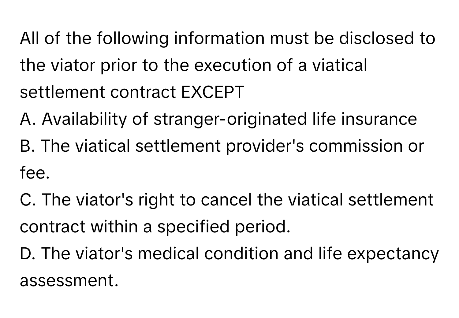 All of the following information must be disclosed to the viator prior to the execution of a viatical settlement contract EXCEPT

A. Availability of stranger-originated life insurance
B. The viatical settlement provider's commission or fee.
C. The viator's right to cancel the viatical settlement contract within a specified period.
D. The viator's medical condition and life expectancy assessment.