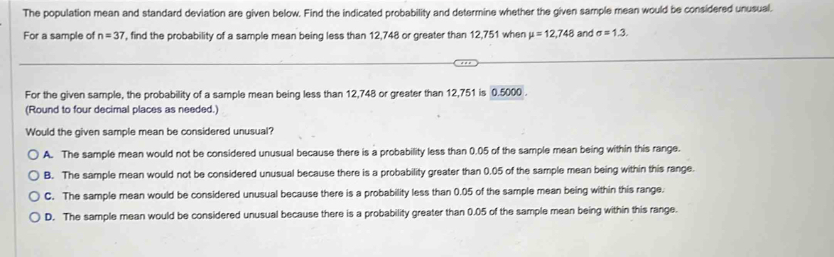 The population mean and standard deviation are given below. Find the indicated probability and determine whether the given sample mean would be considered unusual.
For a sample of n=37 , find the probability of a sample mean being less than 12,748 or greater than 12,751 when mu =12,748 and sigma =1.3. 
For the given sample, the probability of a sample mean being less than 12,748 or greater than 12,751 is 0.5000.
(Round to four decimal places as needed.)
Would the given sample mean be considered unusual?
A. The sample mean would not be considered unusual because there is a probability less than 0.05 of the sample mean being within this range.
B. The sample mean would not be considered unusual because there is a probability greater than 0.05 of the sample mean being within this range.
C. The sample mean would be considered unusual because there is a probability less than 0.05 of the sample mean being within this range.
D. The sample mean would be considered unusual because there is a probability greater than 0.05 of the sample mean being within this range.