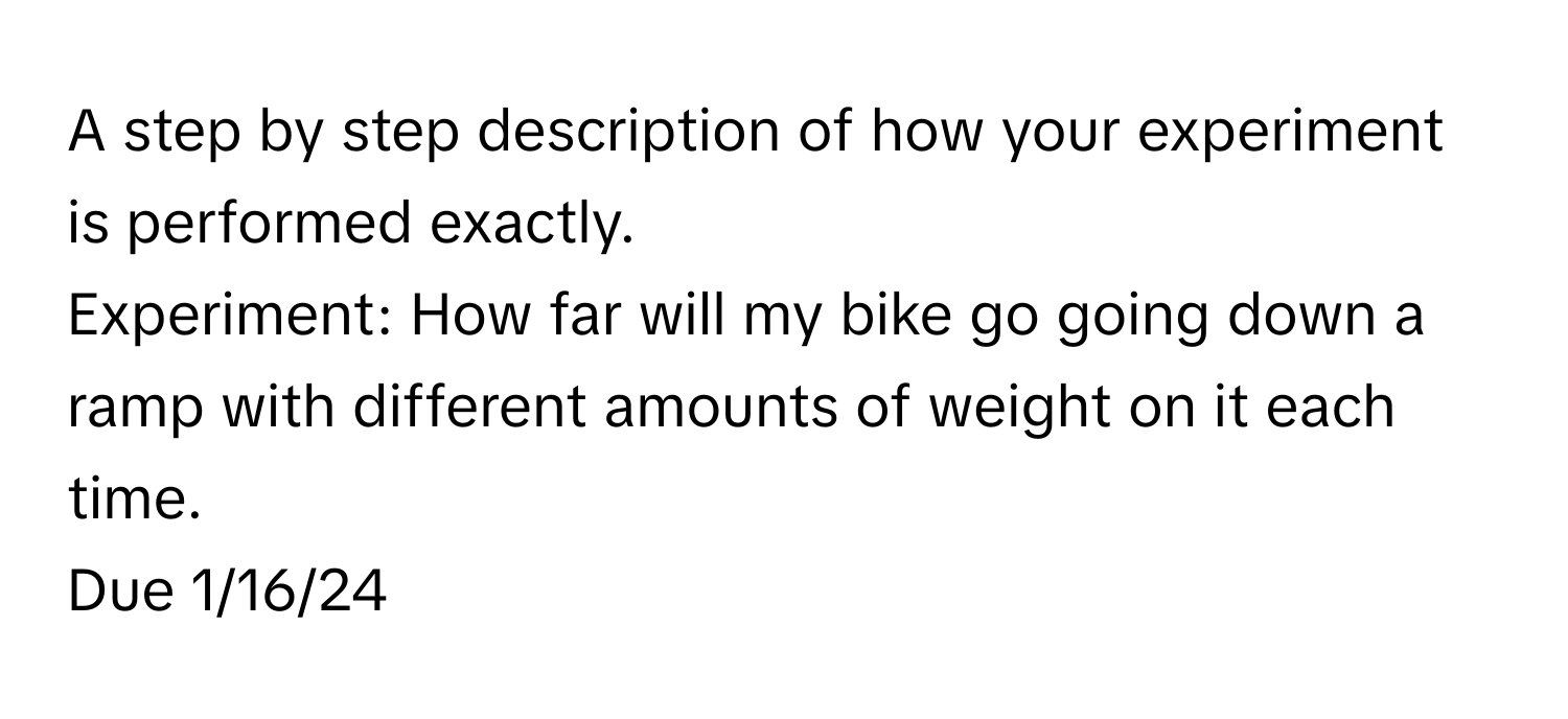 A step by step description of how your experiment is performed exactly.

Experiment: How far will my bike go going down a ramp with different amounts of weight on it each time. 
Due 1/16/24